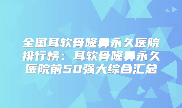 全国耳软骨隆鼻永久医院排行榜:耳软骨隆鼻永久医院前50强大综合汇总