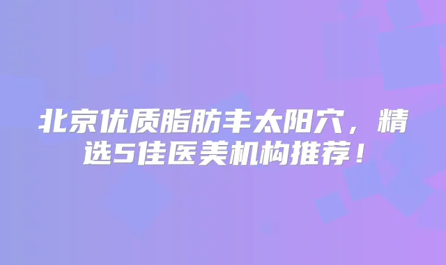北京优质脂肪丰太阳穴，精选5佳医美机构推荐！