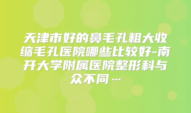 天津市好的鼻毛孔粗大收缩毛孔医院哪些比较好-南开大学附属医院整形科与众不同…
