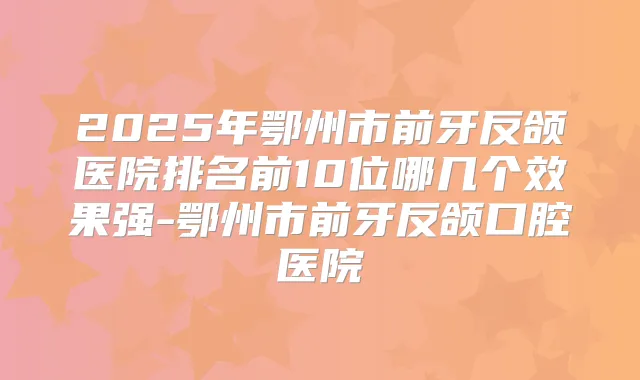 2025年鄂州市前牙反颌医院排名前10位哪几个效果强-鄂州市前牙反颌口腔医院