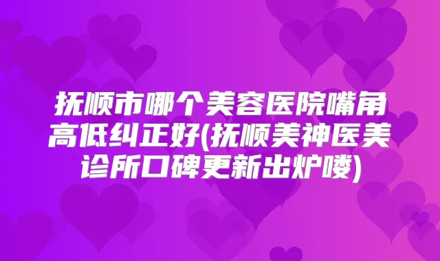 抚顺市哪个美容医院嘴角高低纠正好(抚顺美神医美诊所口碑更新出炉喽)