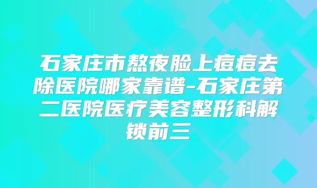 石家庄市熬夜脸上痘痘去除医院哪家靠谱-石家庄第二医院医疗美容整形科解锁前三