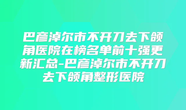 巴彦淖尔市不开刀去下颌角医院在榜名单前十强更新汇总-巴彦淖尔市不开刀去下颌角整形医院