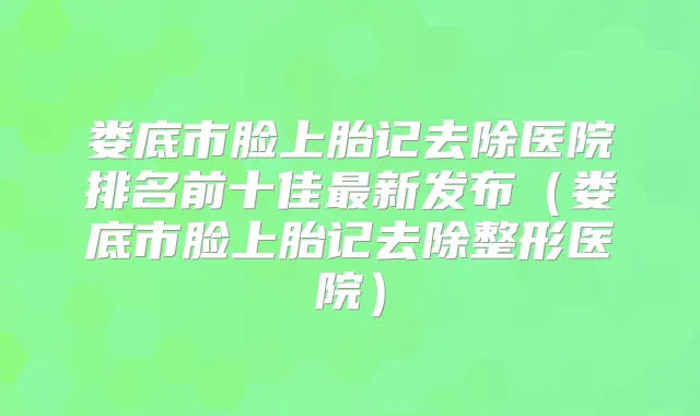 娄底市脸上胎记去除医院排名前十佳新发布(娄底市脸上胎记去除整形医院)