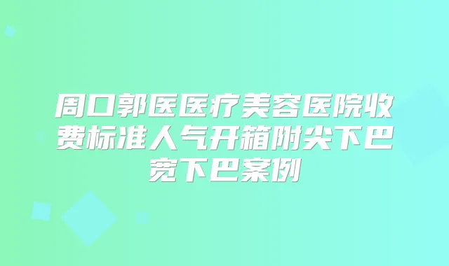 周口郭医医疗美容医院收费标准人气开箱附尖下巴宽下巴案例