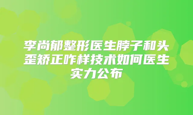 李尚郁整形医生脖子和头歪矫正咋样技术如何医生实力公布