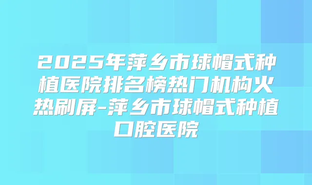 2025年萍乡市球帽式种植医院排名榜热门机构火热刷屏-萍乡市球帽式种植口腔医院