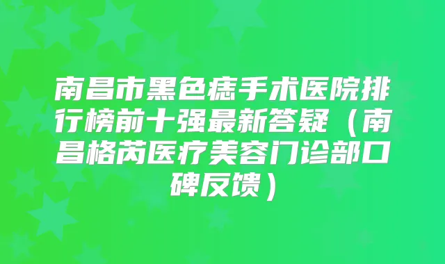 南昌市黑色痣手术医院排行榜前十强新答疑(南昌格芮医疗美容门诊部口碑反馈)