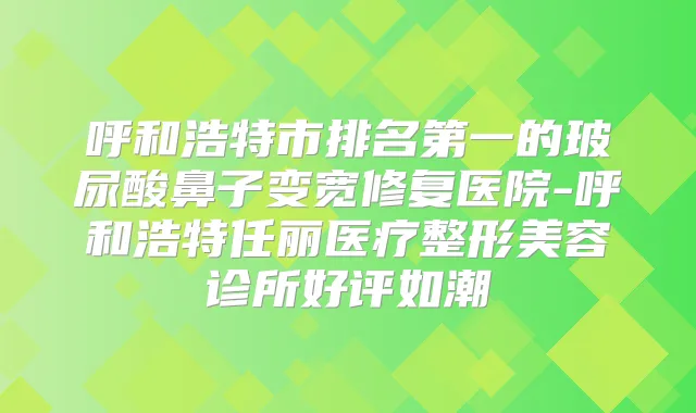 呼和浩特市的玻尿酸鼻子变宽修复医院-呼和浩特任丽医疗整形美容诊所好评如潮