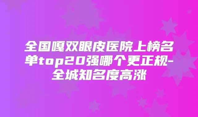 全国嘎双眼皮医院上榜名单top20强哪个更正规-全城知名度高涨