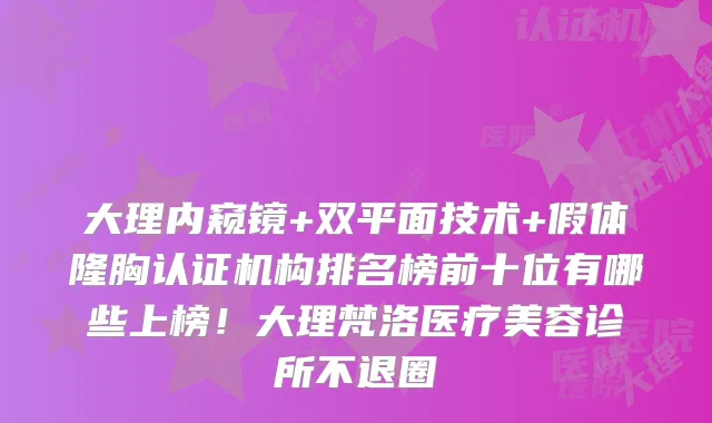 大理内窥镜+双平面技术+假体隆胸认证机构排名榜前十位有哪些上榜!大理梵洛医疗美容诊所不退圈