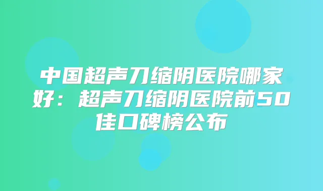 中国超声刀缩阴医院哪家好:超声刀缩阴医院前50佳口碑榜公布