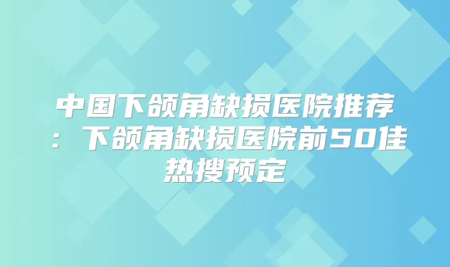 中国下颌角缺损医院推荐:下颌角缺损医院前50佳热搜预定