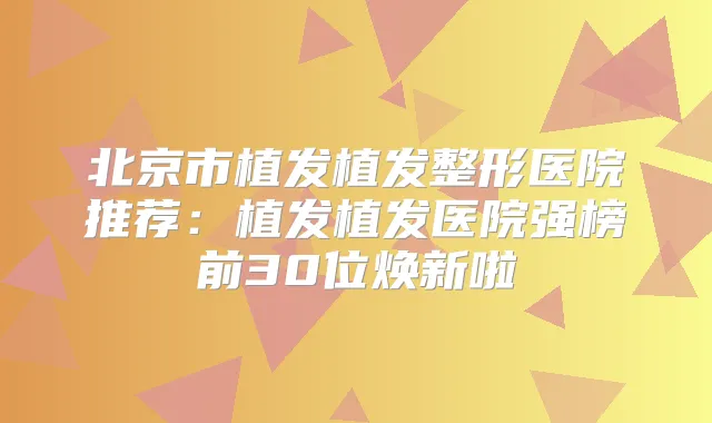 北京市植发植发整形医院推荐:植发植发医院强榜前30位焕新啦