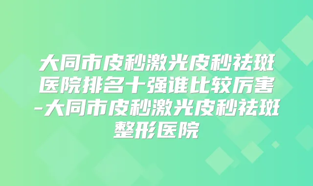 大同市皮秒激光皮秒祛斑医院排名十强谁比较厉害-大同市皮秒激光皮秒祛斑整形医院