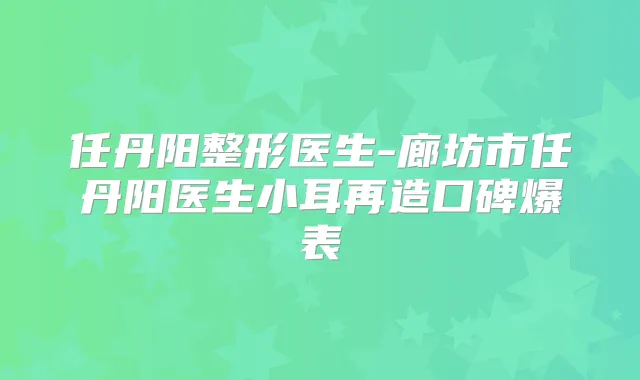 任丹阳整形医生-廊坊市任丹阳医生小耳再造口碑爆表