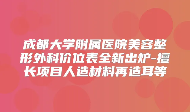 成都大学附属医院美容整形外科价位表全新出炉-擅长项目人造材料再造耳等