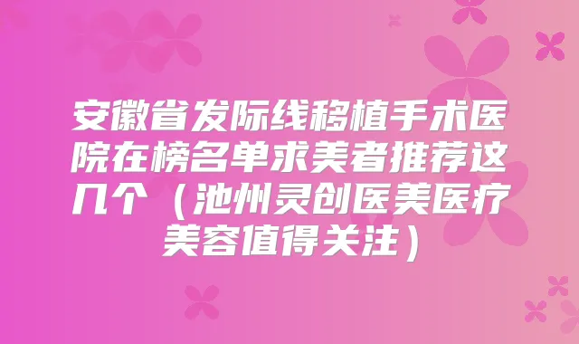 安徽省发际线移植手术医院在榜名单求美者推荐这几个（池州灵创医美医疗美容值得关注）
