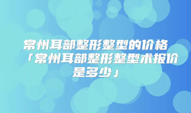 常州耳部整形整型的价格「常州耳部整形整型术报价是多少」