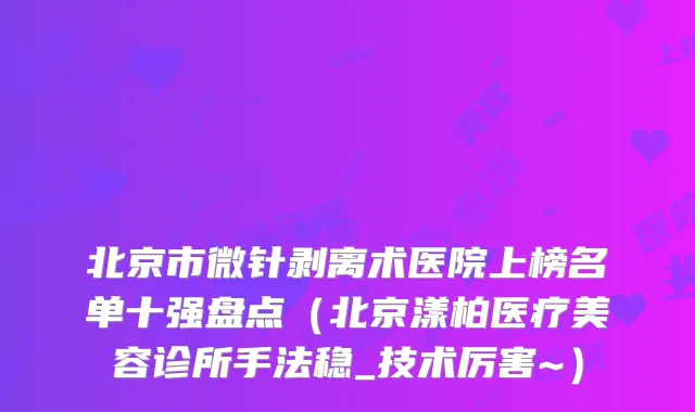 北京市微针剥离术医院上榜名单十强盘点(北京漾柏医疗美容诊所手法稳_技术厉害~)