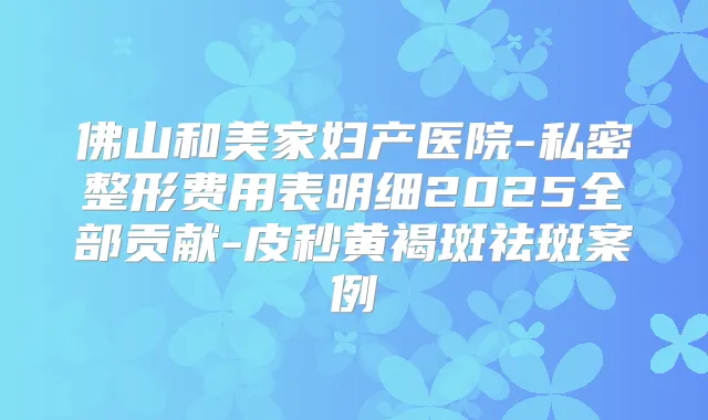 佛山和美家妇产医院-私密整形费用表明细2025全部贡献-皮秒黄褐斑祛斑案例