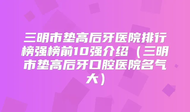 三明市垫高后牙医院排行榜强榜前10强介绍(三明市垫高后牙口腔医院名气大)