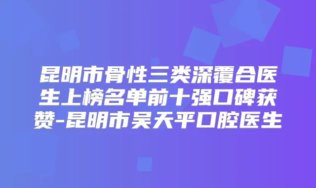 昆明市骨性三类深覆合医生上榜名单前十强口碑获赞-昆明市吴天平口腔医生