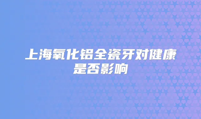 上海氧化铝全瓷牙对健康是否影响