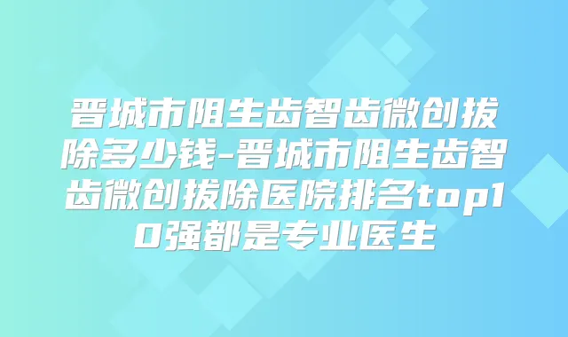 晋城市阻生齿智齿微创拔除多少钱-晋城市阻生齿智齿微创拔除医院排名top10强都是专业医生