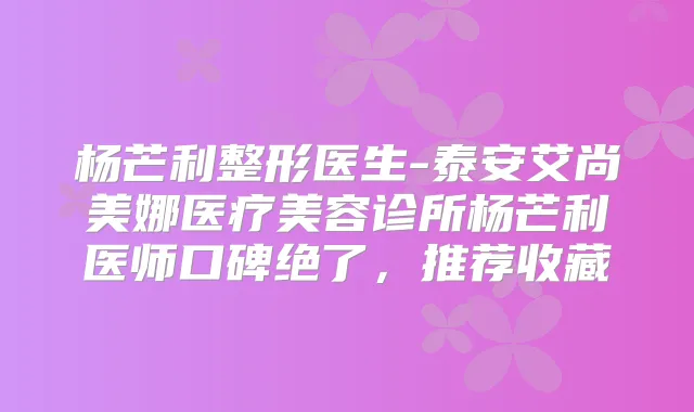 杨芒利整形医生-泰安艾尚美娜医疗美容诊所杨芒利医师口碑绝了，推荐收藏