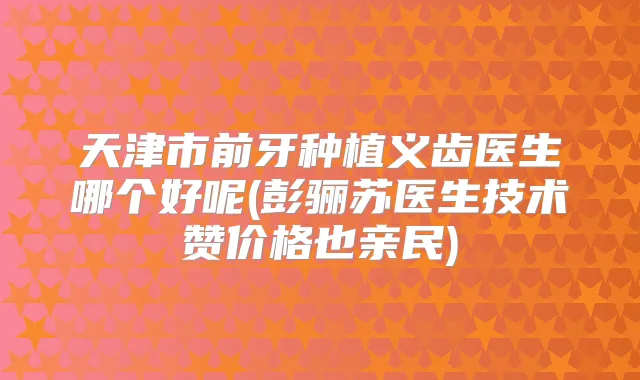 天津市前牙种植义齿医生哪个好呢(彭骊苏医生技术赞价格也亲民)