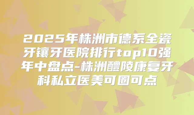 2025年株洲市德系全瓷牙镶牙医院排行top10强年中盘点-株洲醴陵康复牙科私立医美可圈可点