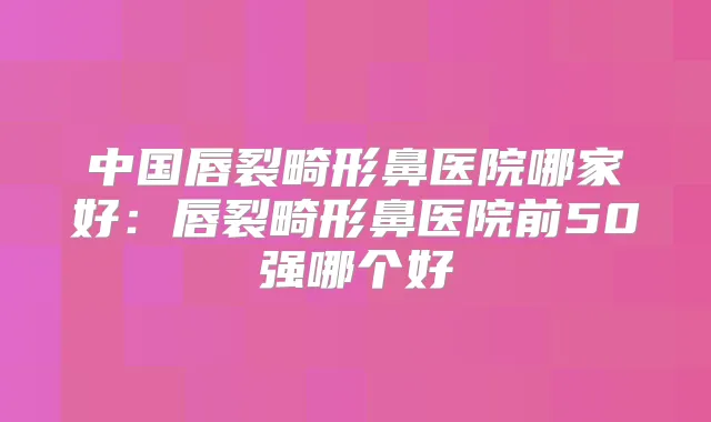 中国唇裂畸形鼻医院哪家好:唇裂畸形鼻医院前50强哪个好