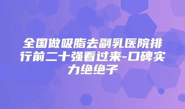 全国做吸脂去副乳医院排行前二十强看过来-口碑实力绝绝子