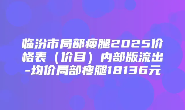 临汾市局部瘦腿2025价格表(价目)内部版流出-均价局部瘦腿18136元