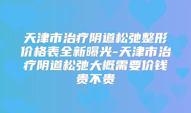 天津市阴道松弛整形价格表全新曝光-天津市阴道松弛大概需要价钱贵不贵