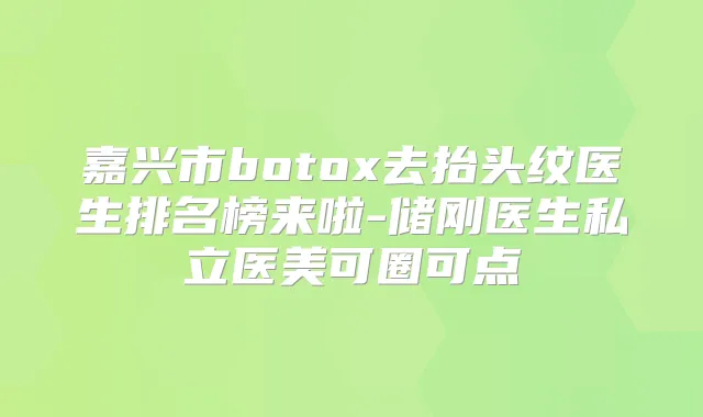 嘉兴市去抬头纹医生排名榜来啦-储刚医生私立医美可圈可点