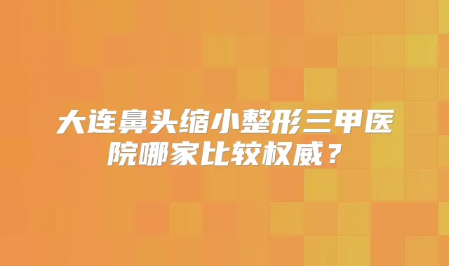 大连鼻头缩小整形三甲医院哪家比较？