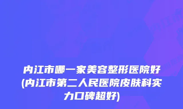 内江市哪一家美容整形医院好(内江市第二人民医院皮肤科实力口碑超好)