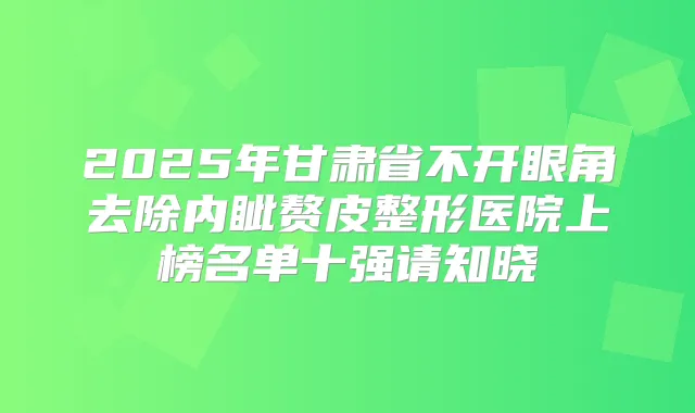 2025年甘肃省不开眼角去除内眦赘皮整形医院上榜名单十强请知晓