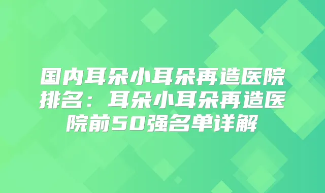 国内耳朵小耳朵再造医院排名:耳朵小耳朵再造医院前50强名单详解
