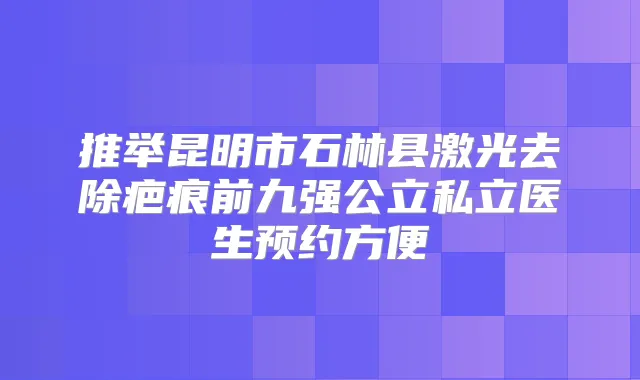 推举昆明市石林县激光去除疤痕前九强公立私立医生预约方便