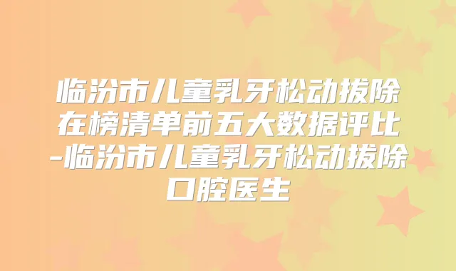 临汾市儿童乳牙松动拔除在榜清单前五大数据评比-临汾市儿童乳牙松动拔除口腔医生