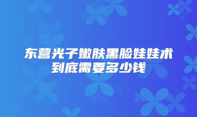 东营光子嫩肤黑脸娃娃术到底需要多少钱