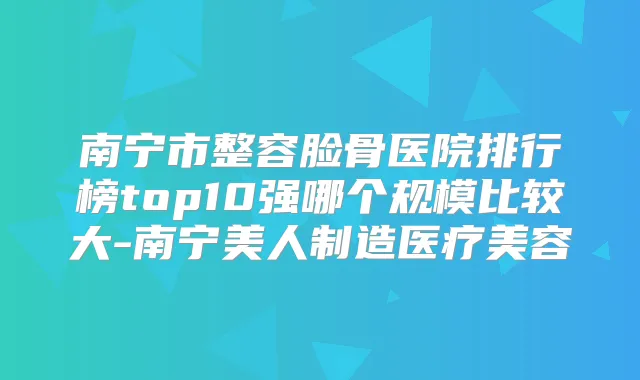 南宁市整容脸骨医院排行榜top10强哪个规模比较大-南宁美人制造医疗美容