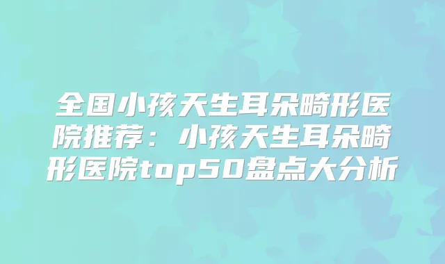 全国小孩天生耳朵畸形医院推荐:小孩天生耳朵畸形医院top50盘点大分析
