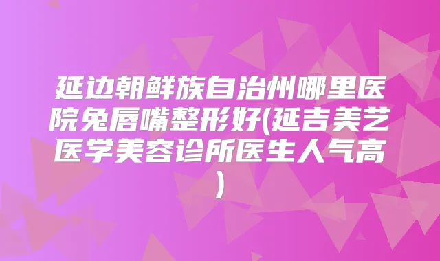 延边朝鲜族自治州哪里医院兔唇嘴整形好(延吉美艺医学美容诊所医生人气高)