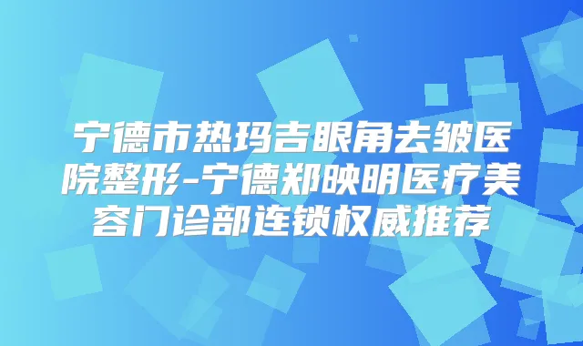 宁德市热玛吉眼角去皱医院整形-宁德郑映明医疗美容门诊部连锁推荐