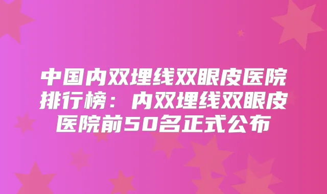 中国内双埋线双眼皮医院排行榜:内双埋线双眼皮医院前50名正式公布