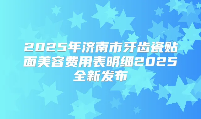 2025年济南市牙齿瓷贴面美容费用表明细2025全新发布